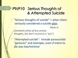 P9/P10 Serious Thoughts ofP9/P10 Serious Thoughts of
& Attempted Suicide& Attempted Suicide
 “Serious thoughts of suicide” = when client
seriously considered a suicide plan.
(Note in
comments times of less serious
thoughts, but don’t record as a “yes”)
 “Attempted suicide”: Include parasuicidal
“gestures” and attempts, even if intent to
die was low/minimal
123
 