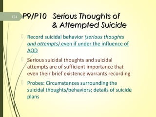 P9/P10 Serious Thoughts ofP9/P10 Serious Thoughts of
& Attempted Suicide& Attempted Suicide
 Record suicidal behavior (serious thoughts
and attempts) even if under the influence of
AOD
 Serious suicidal thoughts and suicidal
attempts are of sufficient importance that
even their brief existence warrants recording
 Probes: Circumstances surrounding the
suicidal thoughts/behaviors; details of suicide
plans
124
 