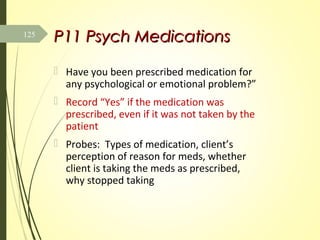 P11P11 Psych MedicationsPsych Medications
 Have you been prescribed medication for
any psychological or emotional problem?”
 Record “Yes” if the medication was
prescribed, even if it was not taken by the
patient
 Probes: Types of medication, client’s
perception of reason for meds, whether
client is taking the meds as prescribed,
why stopped taking
125
 