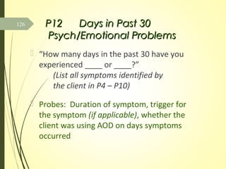 P12P12 Days in Past 30Days in Past 30
Psych/Emotional ProblemsPsych/Emotional Problems
 “How many days in the past 30 have you
experienced ____ or ____?”
(List all symptoms identified by
the client in P4 – P10)
 Probes: Duration of symptom, trigger for
the symptom (if applicable), whether the
client was using AOD on days symptoms
occurred
126
 