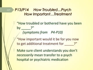 P13/P14P13/P14 How Troubled…PsychHow Troubled…Psych
How Important…TreatmentHow Important…Treatment
 “How troubled or bothered have you been
by _____?”
(symptoms from P4-P10)
 “How important would it be for you now
to get additional treatment for _____?”
 Make sure client understands you don’t
necessarily mean transfer to a psych
hospital or psychiatric medication
127
 