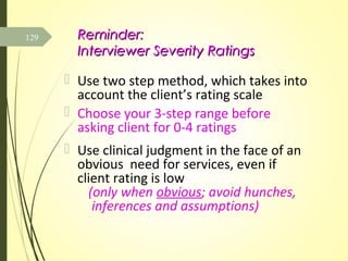 Reminder:Reminder:
Interviewer Severity RatingsInterviewer Severity Ratings
 Use two step method, which takes into
account the client’s rating scale
 Choose your 3-step range before
asking client for 0-4 ratings
 Use clinical judgment in the face of an
obvious need for services, even if
client rating is low
(only when obvious; avoid hunches,
inferences and assumptions)
129
 