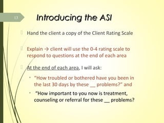 Introducing the ASIIntroducing the ASI
 Hand the client a copy of the Client Rating Scale
 Explain → client will use the 0-4 rating scale to
respond to questions at the end of each area
 At the end of each area, I will ask:
• “How troubled or bothered have you been in
the last 30 days by these __ problems?” and
• “How important to you now is treatment,
counseling or referral for these __ problems?
13
 