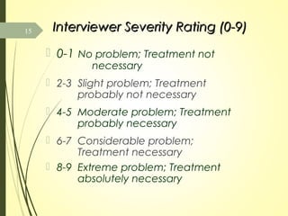 Interviewer Severity Rating (0-9)Interviewer Severity Rating (0-9)
 0-1 No problem; Treatment not
necessary
 2-3 Slight problem; Treatment
probably not necessary
 4-5 Moderate problem; Treatment
probably necessary
 6-7 Considerable problem;
Treatment necessary
 8-9 Extreme problem; Treatment
absolutely necessary
15
 