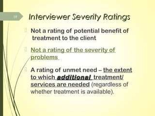 Interviewer Severity RatingsInterviewer Severity Ratings
 Not a rating of potential benefit of
treatment to the client
 Not a rating of the severity of
problems
 A rating of unmet need – the extent
to which additionaladditional treatment/
services are needed (regardless of
whether treatment is available).
18
 