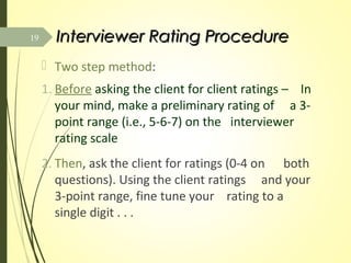 Interviewer Rating ProcedureInterviewer Rating Procedure
 Two step method:
1. Before asking the client for client ratings – In
your mind, make a preliminary rating of a 3-
point range (i.e., 5-6-7) on the interviewer
rating scale
2. Then, ask the client for ratings (0-4 on both
questions). Using the client ratings and your
3-point range, fine tune your rating to a
single digit . . .
19
 