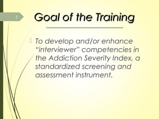 Goal of the TrainingGoal of the Training
 To develop and/or enhance
“interviewer” competencies in
the Addiction Severity Index, a
standardized screening and
assessment instrument.
2
 