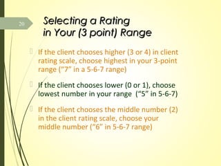Selecting a RatingSelecting a Rating
in Your (3 point) Rangein Your (3 point) Range
 If the client chooses higher (3 or 4) in client
rating scale, choose highest in your 3-point
range (“7” in a 5-6-7 range)
 If the client chooses lower (0 or 1), choose
lowest number in your range (“5” in 5-6-7)
 If the client chooses the middle number (2)
in the client rating scale, choose your
middle number (“6” in 5-6-7 range)
20
 