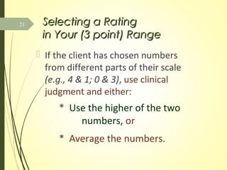 Selecting a RatingSelecting a Rating
in Your (3 point) Rangein Your (3 point) Range
 If the client has chosen numbers
from different parts of their scale
(e.g., 4 & 1; 0 & 3), use clinical
judgment and either:
* Use the higher of the two
numbers, or
* Average the numbers.
21
 