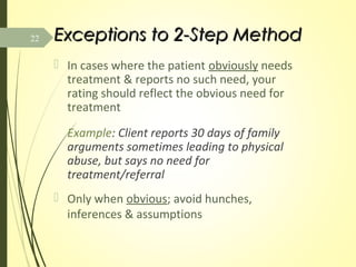 Exceptions to 2-Step MethodExceptions to 2-Step Method
 In cases where the patient obviously needs
treatment & reports no such need, your
rating should reflect the obvious need for
treatment
Example: Client reports 30 days of family
arguments sometimes leading to physical
abuse, but says no need for
treatment/referral
 Only when obvious; avoid hunches,
inferences & assumptions
22
 