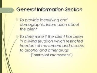 General Information SectionGeneral Information Section
 To provide identifying and
demographic information about
the client
 To determine if the client has been
in a living situation which restricted
freedom of movement and access
to alcohol and other drugs
(“controlled environment”)
27
 