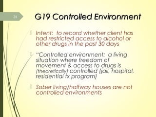 G19 Controlled EnvironmentG19 Controlled Environment
 Intent: to record whether client has
had restricted access to alcohol or
other drugs in the past 30 days
 “Controlled environment: a living
situation where freedom of
movement & access to drugs is
(theoretically) controlled (jail, hospital,
residential tx program)
 Sober living/halfway houses are not
controlled environments
28
 