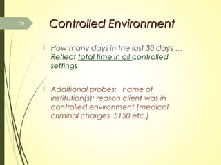 Controlled EnvironmentControlled Environment
 How many days in the last 30 days …
Reflect total time in all controlled
settings
 Additional probes: name of
institution(s); reason client was in
controlled environment (medical,
criminal charges, 5150 etc.)
29
 