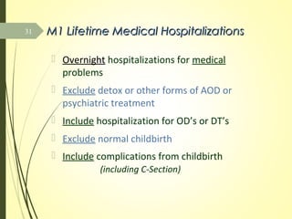 M1 Lifetime Medical HospitalizationsM1 Lifetime Medical Hospitalizations
 Overnight hospitalizations for medical
problems
 Exclude detox or other forms of AOD or
psychiatric treatment
 Include hospitalization for OD’s or DT’s
 Exclude normal childbirth
 Include complications from childbirth
(including C-Section)
31
 