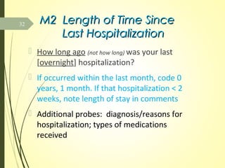 M2 Length of Time SinceM2 Length of Time Since
Last HospitalizationLast Hospitalization
 How long ago (not how long) was your last
[overnight] hospitalization?
 If occurred within the last month, code 0
years, 1 month. If that hospitalization < 2
weeks, note length of stay in comments
 Additional probes: diagnosis/reasons for
hospitalization; types of medications
received
32
 