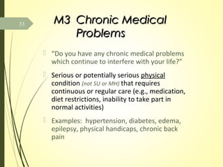 M3M3 Chronic MedicalChronic Medical
ProblemsProblems
 “Do you have any chronic medical problems
which continue to interfere with your life?”
 Serious or potentially serious physical
condition (not SU or MH) that requires
continuous or regular care (e.g., medication,
diet restrictions, inability to take part in
normal activities)
 Examples: hypertension, diabetes, edema,
epilepsy, physical handicaps, chronic back
pain
33
 