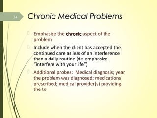 Chronic Medical ProblemsChronic Medical Problems
 Emphasize the chronicchronic aspect of the
problem
 Include when the client has accepted the
continued care as less of an interference
than a daily routine (de-emphasize
“interfere with your life”)
 Additional probes: Medical diagnosis; year
the problem was diagnosed; medications
prescribed; medical provider(s) providing
the tx
34
 