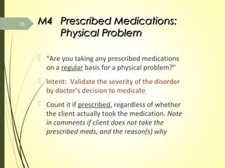M4M4 Prescribed Medications:Prescribed Medications:
Physical ProblemPhysical Problem
 “Are you taking any prescribed medications
on a regular basis for a physical problem?”
 Intent: Validate the severity of the disorder
by doctor’s decision to medicate
 Count it if prescribed, regardless of whether
the client actually took the medication. Note
in comments if client does not take the
prescribed meds, and the reason(s) why
35
 