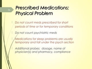 Prescribed Medications:Prescribed Medications:
Physical ProblemPhysical Problem
 Do not count meds prescribed for short
periods of time or for temporary conditions
 Do not count psychiatric meds
 Medications for sleep problems are usually
temporary and fall under the psych section
 Additional probes: dosage, name of
physician(s) and pharmacy, compliance
36
 
