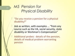 M5 Pension for
Physical Disability
 “Do you receive a pension for a physical
disability?”
 Ask as written, with examples … “from any
source such as the VA, social security, state
disability or Workman’s Compensation”
 Additional probes: details of the pension,
details of medical problem warranting
pension
37
 