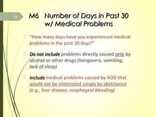 M6M6 Number of Days in Past 30Number of Days in Past 30
w/ Medical Problemsw/ Medical Problems
 “How many days have you experienced medical
problems in the past 30 days?”
 Do not includeDo not include problems directly caused only by
alcohol or other drugs (hangovers, vomiting,
lack of sleep)
 IncludeInclude medical problems caused by AOD that
would not be eliminated simply by abstinence
(e.g., liver disease; esophageal bleeding)
38
 