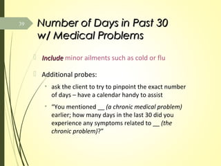 Number of Days in Past 30Number of Days in Past 30
w/ Medical Problemsw/ Medical Problems
 IncludeInclude minor ailments such as cold or flu
 Additional probes:
• ask the client to try to pinpoint the exact number
of days – have a calendar handy to assist
• “You mentioned __ (a chronic medical problem)
earlier; how many days in the last 30 did you
experience any symptoms related to __ (the
chronic problem)?”
39
 