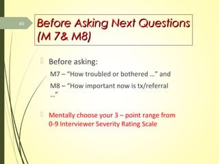 Before Asking Next QuestionsBefore Asking Next Questions
(M 7& M8)(M 7& M8)
 Before asking:
M7 – “How troubled or bothered …” and
M8 – “How important now is tx/referral
…”
 Mentally choose your 3 – point range from
0-9 Interviewer Severity Rating Scale
40
 