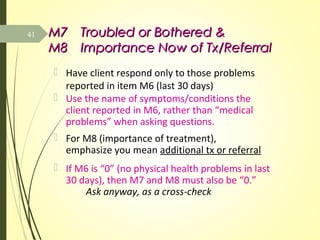 M7M7 Troubled or Bothered &Troubled or Bothered &
M8M8 Importance Now of Tx/ReferralImportance Now of Tx/Referral
 Have client respond only to those problems
reported in item M6 (last 30 days)
 Use the name of symptoms/conditions the
client reported in M6, rather than “medical
problems” when asking questions.
 For M8 (importance of treatment),
emphasize you mean additional tx or referral
 If M6 is “0” (no physical health problems in last
30 days), then M7 and M8 must also be “0.”
Ask anyway, as a cross-check
41
 