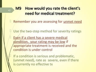 M9M9 How would you rate the client’sHow would you rate the client’s
need for medical treatment?need for medical treatment?
 Remember you are assessing for unmet need
 Use the two-step method for severity ratings
 Even if a client has a severe medical
condition, your rating may be low if
appropriate treatment is received and the
condition is under control
 If a condition is serious and problematic,
(unmet need), rate as severe, even if there
is currently no effective tx
42
 