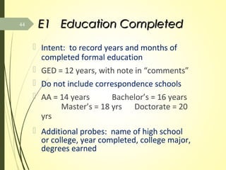 E1E1 Education CompletedEducation Completed
 Intent: to record years and months of
completed formal education
 GED = 12 years, with note in “comments”
 Do not include correspondence schools
 AA = 14 years Bachelor’s = 16 years
Master’s = 18 yrs Doctorate = 20
yrs
 Additional probes: name of high school
or college, year completed, college major,
degrees earned
44
 