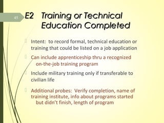 E2E2 Training or TechnicalTraining or Technical
Education CompletedEducation Completed
 Intent: to record formal, technical education or
training that could be listed on a job application
 Can include apprenticeship thru a recognized
on-the-job training program
 Include military training only if transferable to
civilian life
 Additional probes: Verify completion, name of
training institute, info about programs started
but didn’t finish, length of program
45
 
