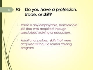 E3E3 Do you have a profession,Do you have a profession,
trade, or skill?trade, or skill?
 Trade = any employable, transferable
skill that was acquired through
specialized training or education.
 Additional probes: skills that were
acquired without a formal training
program.
46
 