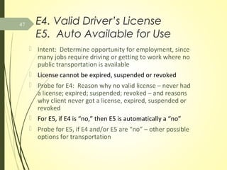 E4. Valid Driver’s License
E5. Auto Available for Use
 Intent: Determine opportunity for employment, since
many jobs require driving or getting to work where no
public transportation is available
 License cannot be expired, suspended or revoked
 Probe for E4: Reason why no valid license – never had
a license; expired; suspended; revoked – and reasons
why client never got a license, expired, suspended or
revoked
 For E5, if E4 is “no,” then E5 is automatically a “no”
 Probe for E5, if E4 and/or E5 are “no” – other possible
options for transportation
47
 