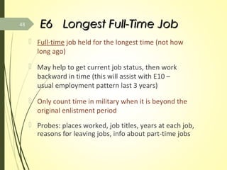 E6E6 Longest Full-Time JobLongest Full-Time Job
 Full-time job held for the longest time (not how
long ago)
 May help to get current job status, then work
backward in time (this will assist with E10 –
usual employment pattern last 3 years)
 Only count time in military when it is beyond the
original enlistment period
 Probes: places worked, job titles, years at each job,
reasons for leaving jobs, info about part-time jobs
48
 