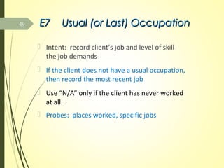 E7E7 Usual (or Last) OccupationUsual (or Last) Occupation
 Intent: record client’s job and level of skill
the job demands
 If the client does not have a usual occupation,
then record the most recent job
 Use “N/A” only if the client has never worked
at all.
 Probes: places worked, specific jobs
49
 