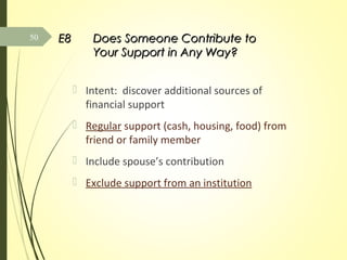 E8E8 Does Someone Contribute toDoes Someone Contribute to
Your Support in Any Way?Your Support in Any Way?
 Intent: discover additional sources of
financial support
 Regular support (cash, housing, food) from
friend or family member
 Include spouse’s contribution
 Exclude support from an institution
50
 