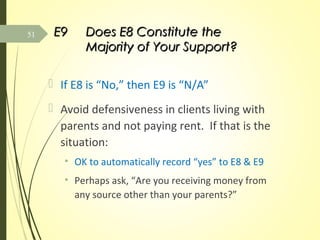 E9E9 Does E8 Constitute theDoes E8 Constitute the
Majority of Your Support?Majority of Your Support?
 If E8 is “No,” then E9 is “N/A”
 Avoid defensiveness in clients living with
parents and not paying rent. If that is the
situation:
• OK to automatically record “yes” to E8 & E9
• Perhaps ask, “Are you receiving money from
any source other than your parents?”
51
 