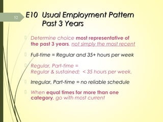 E10E10 Usual Employment PatternUsual Employment Pattern
Past 3 YearsPast 3 Years
 Determine choice most representative of
the past 3 years, not simply the most recent
 Full-time = Regular and 35+ hours per week
 Regular, Part-time =
Regular & sustained; < 35 hours per week.
 Irregular, Part-time = no reliable schedule
 When equal times for more than one
category, go with most current
52
 