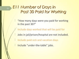 E11E11 Number of Days inNumber of Days in
Past 30 Paid for WorkingPast 30 Paid for Working
 “How many days were you paid for working
in the past 30?”
 Include days worked that will be paid for
 Jobs in jail/prison/hospital are not included.
 Include paid sick and vacation days
 Include “under-the-table” jobs.
53
 