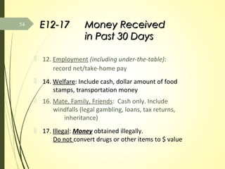 E12-17E12-17 Money ReceivedMoney Received
in Past 30 Daysin Past 30 Days
 12. Employment (including under-the-table):
record net/take-home pay
 14. Welfare: Include cash, dollar amount of food
stamps, transportation money
 16. Mate, Family, Friends: Cash only. Include
windfalls (legal gambling, loans, tax returns,
inheritance)
 17. Illegal: Money obtained illegally.
Do not convert drugs or other items to $ value
54
 