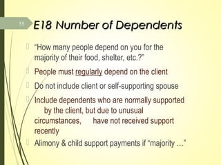 E18E18 Number of DependentsNumber of Dependents
 “How many people depend on you for the
majority of their food, shelter, etc.?”
 People must regularly depend on the client
 Do not include client or self-supporting spouse
 Include dependents who are normally supported
by the client, but due to unusual
circumstances, have not received support
recently
 Alimony & child support payments if “majority …”
55
 