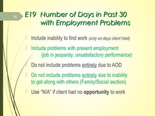 E19E19 Number of Days in Past 30Number of Days in Past 30
with Employment Problemswith Employment Problems
 Include inability to find work (only on days client tried)
 Include problems with present employment
(job in jeopardy; unsatisfactory performance)
 Do not include problems entirely due to AOD
 Do not include problems entirely due to inability
to get along with others (Family/Social section)
 Use “N/A” if client had no opportunity to work
56
 