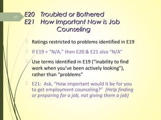 E20E20 Troubled or BotheredTroubled or Bothered
E21E21 How Important Now is JobHow Important Now is Job
CounselingCounseling
 Ratings restricted to problems identified in E19
 If E19 = “N/A,” then E20 & E21 also “N/A”
 Use terms identified in E19 (“inability to find
work when you’ve been actively looking”),
rather than “problems”
 E21: Ask, “How important would it be for you
to get employment counseling?” (Help finding
or preparing for a job, not giving them a job)
57
 