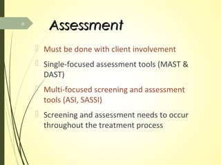 AssessmentAssessment
 Must be done with client involvement
 Single-focused assessment tools (MAST &
DAST)
 Multi-focused screening and assessment
tools (ASI, SASSI)
 Screening and assessment needs to occur
throughout the treatment process
6
 