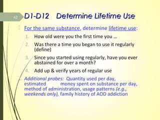 D1-D12D1-D12 Determine Lifetime UseDetermine Lifetime Use
 For the same substance, determine lifetime use:
1. How old were you the first time you …
2. Was there a time you began to use it regularly
(define)
3. Since you started using regularly, have you ever
abstained for over a month?
4. Add up & verify years of regular use
1. Additional probes: Quantity used per day,
estimated money spent on substance per day,
method of administration, usage patterns (e.g.,
weekends only), family history of AOD addiction
62
 