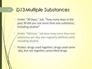 D13D13 Multiple SubstancesMultiple Substances
 Under “30 Days,” ask, “how many days in the
past 30 did you use more than one substance,
including alcohol”
 Under “lifetime,” ask how long more than one
substance per day was regularly (define) used,
including alcohol
 Probes: drugs used together; drugs used same
day, but not together; prescribed drugs
64
 