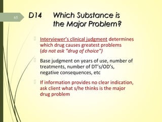 D14D14 Which Substance isWhich Substance is
the Major Problem?the Major Problem?
 Interviewer’s clinical judgment determines
which drug causes greatest problems
(do not ask “drug of choice”)
 Base judgment on years of use, number of
treatments, number of DT’s/OD’s,
negative consequences, etc
 If information provides no clear indication,
ask client what s/he thinks is the major
drug problem
65
 