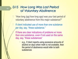 D15D15 How Long Was Last PeriodHow Long Was Last Period
of Voluntary Abstinenceof Voluntary Abstinence
 “How long (not how long ago) was your last period of
voluntary abstinence from this major substance?”
 If client indicated use of more than one substance
per day, say, “these substance.”
 If there are clear indications of problems w/ more
than one substance, even if not used on the same
day, say, “these substances”
• e.g., if client reports using excessive amounts of
alcohol on days when meth is not available, then
the period of abstinence would refer to both
substances
66
 