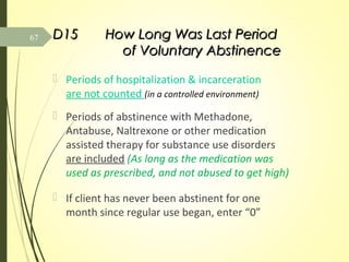 D15D15 How Long Was Last PeriodHow Long Was Last Period
of Voluntary Abstinenceof Voluntary Abstinence
 Periods of hospitalization & incarceration
are not counted (in a controlled environment)
 Periods of abstinence with Methadone,
Antabuse, Naltrexone or other medication
assisted therapy for substance use disorders
are included (As long as the medication was
used as prescribed, and not abused to get high)
 If client has never been abstinent for one
month since regular use began, enter “0”
67
 