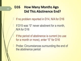 D16D16 How Many Months AgoHow Many Months Ago
Did This Abstinence End?Did This Abstinence End?
 If no problem reported in D14, N/A for D16
 If D15 was “0” never abstinent for a month,
N/A for D16
 If the period of abstinence is current (no use
for a month or more), enter “0” for D16
 Probe: Circumstances surrounding the end of
the abstinence period
68
 